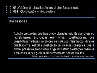 01.01.02 . Critérios de classificação dos direitos fundamentais
01.01.02 B. Classificação jurídico positiva
Direitos sociais
[...] são prestações positivas proporcionadas pelo Estado direta ou
indiretamente, enunciadas em normas constitucionais, que
possibilitam melhores condições de vida aos mais fracos, direitos
que tendem a realizar a igualização de situações desiguais. Dessa
forma, possibilita ao indivíduo exigir do Estado prestações positivas
e materiais para a garantia de cumprimento desses direitos.
(SILVA, José Afonso da. Curso de direito constitucional positivo).
 