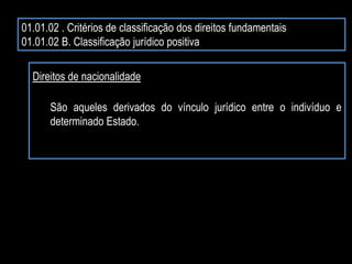 01.01.02 . Critérios de classificação dos direitos fundamentais
01.01.02 B. Classificação jurídico positiva
Direitos de nacionalidade
São aqueles derivados do vínculo jurídico entre o indivíduo e
determinado Estado.
 