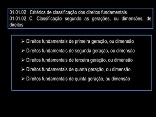 01.01.02 . Critérios de classificação dos direitos fundamentais
01.01.02 C. Classificação segundo as gerações, ou dimensões, de
direitos
 Direitos fundamentais de primeira geração, ou dimensão
 Direitos fundamentais de segunda geração, ou dimensão
 Direitos fundamentais de terceira geração, ou dimensão
 Direitos fundamentais de quarta geração, ou dimensão
 Direitos fundamentais de quinta geração, ou dimensão
 