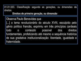 01.01.02C. Classificação segundo as gerações, ou dimensões de
direitos
Direitos de primeira geração, ou dimensão
Observa Paulo Benevides que
[...] o lema revolucionário do século XVIII, esculpido pelo
gênio político francês, exprimiu em três princípios cardeais
todo o conteúdo possível dos direitos
fundamentais, profetizando até mesmo a sequência histórica
de sua gradativa institucionalização: liberdade, igualdade e
fraternidade.
 