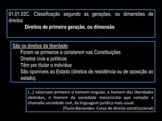 01.01.02C. Classificação segundo as gerações, ou dimensões de
direitos
Direitos de primeira geração, ou dimensão
São os direitos da liberdade:
Foram os primeiros a constarem nas Constituições
Direitos civis e políticos
Têm por titular o indivíduo
São oponíveis ao Estado (direitos de resistência ou de oposição ao
estado).
[...] valorizam primeiro o homem-singular, o homem das liberdades
abstratas, o homem da sociedade mecanicista que compõe a
chamada sociedade civil, da linguagem jurídica mais usual.
(Paulo Bonavides. Curso de direito constitucional)
 