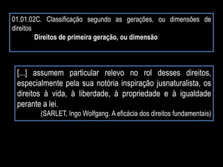 01.01.02C. Classificação segundo as gerações, ou dimensões de
direitos
Direitos de primeira geração, ou dimensão
[...] assumem particular relevo no rol desses direitos,
especialmente pela sua notória inspiração jusnaturalista, os
direitos à vida, à liberdade, à propriedade e à igualdade
perante a lei.
(SARLET, Ingo Wolfgang. A eficácia dos direitos fundamentais)
 