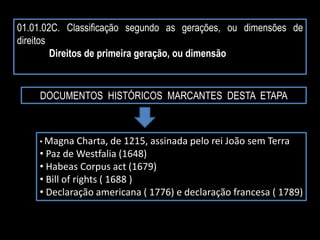 01.01.02C. Classificação segundo as gerações, ou dimensões de
direitos
Direitos de primeira geração, ou dimensão
DOCUMENTOS HISTÓRICOS MARCANTES DESTA ETAPA
• Magna Charta, de 1215, assinada pelo rei João sem Terra
• Paz de Westfalia (1648)
• Habeas Corpus act (1679)
• Bill of rights ( 1688 )
• Declaração americana ( 1776) e declaração francesa ( 1789)
 