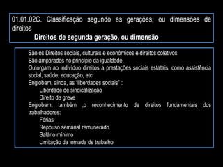 01.01.02C. Classificação segundo as gerações, ou dimensões de
direitos
Direitos de segunda geração, ou dimensão
São os Direitos sociais, culturais e econômicos e direitos coletivos.
São amparados no princípio da igualdade.
Outorgam ao indivíduo direitos a prestações sociais estatais, como assistência
social, saúde, educação, etc.
Englobam, ainda, as “liberdades sociais” :
Liberdade de sindicalização
Direito de greve
Englobam, também ,o reconhecimento de direitos fundamentais dos
trabalhadores:
Férias
Repouso semanal remunerado
Salário mínimo
Limitação da jornada de trabalho
 