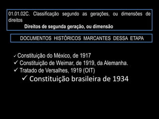 01.01.02C. Classificação segundo as gerações, ou dimensões de
direitos
Direitos de segunda geração, ou dimensão
DOCUMENTOS HISTÓRICOS MARCANTES DESSA ETAPA
 Constituição do México, de 1917
 Constituição de Weimar, de 1919, da Alemanha.
 Tratado de Versalhes, 1919 (OIT)
 Constituição brasileira de 1934
 