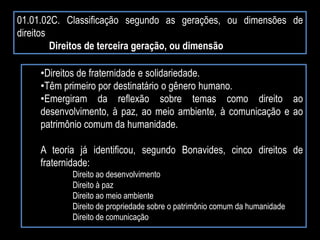 01.01.02C. Classificação segundo as gerações, ou dimensões de
direitos
Direitos de terceira geração, ou dimensão
•Direitos de fraternidade e solidariedade.
•Têm primeiro por destinatário o gênero humano.
•Emergiram da reflexão sobre temas como direito ao
desenvolvimento, à paz, ao meio ambiente, à comunicação e ao
patrimônio comum da humanidade.
A teoria já identificou, segundo Bonavides, cinco direitos de
fraternidade:
Direito ao desenvolvimento
Direito à paz
Direito ao meio ambiente
Direito de propriedade sobre o patrimônio comum da humanidade
Direito de comunicação
 