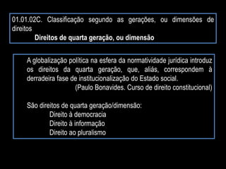 01.01.02C. Classificação segundo as gerações, ou dimensões de
direitos
Direitos de quarta geração, ou dimensão
A globalização política na esfera da normatividade jurídica introduz
os direitos da quarta geração, que, aliás, correspondem à
derradeira fase de institucionalização do Estado social.
(Paulo Bonavides. Curso de direito constitucional)
São direitos de quarta geração/dimensão:
Direito à democracia
Direito à informação
Direito ao pluralismo
 