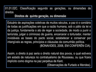 01.01.02C. Classificação segundo as gerações, ou dimensões de
direitos
Direitos de quinta geração, ou dimensão
Estuário de aspirações coletivas de muitos séculos, a paz é o corolário
de todas as justificações em que a razão humana, sob o pálio da lei e
da justiça, fundamenta o ato de reger a sociedade, de modo a punir o
terrorista, julgar o criminoso de guerra, encarcerar o torturador, manter
invioláveis as bases do pacto social, estabelecer e conservar por
intangíveis as regras, princípios e cláusulas da comunhão política.
(BONAVIDES, 2008, EM CONFERÊN CIA).
Assim, o direito à paz seria o direito natural dos povos, o qual estivera
em estado de natureza no contratualismo de Rousseau, ou que ficara
implícito como dogma na paz perpétua de Kant.
(Observações de Furtado e Mendes).
 