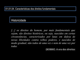01.01.04. Características dos direitos fundamentais
Historicidade
[...] os direitos do homem, por mais fundamentais que
sejam, são direitos históricos, ou seja, nascidos em certas
circunstâncias, caracterizados por lutas em defesa de
novas liberdades contra velhos poderes, e nascidos de
modo gradual, não todos de uma vez e nem de uma vez por
todas...
(BOBBIO. A era dos direitos
 