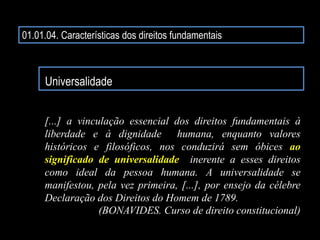 01.01.04. Características dos direitos fundamentais
Universalidade
[...] a vinculação essencial dos direitos fundamentais à
liberdade e à dignidade humana, enquanto valores
históricos e filosóficos, nos conduzirá sem óbices ao
significado de universalidade inerente a esses direitos
como ideal da pessoa humana. A universalidade se
manifestou, pela vez primeira, [...], por ensejo da célebre
Declaração dos Direitos do Homem de 1789.
(BONAVIDES. Curso de direito constitucional)
 