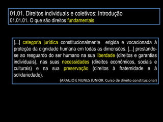 01.01. Direitos individuais e coletivos: Introdução
01.01.01. O que são direitos fundamentais
[...] categoria jurídica constitucionalmente erigida e vocacionada à
proteção da dignidade humana em todas as dimensões. [...] prestando-
se ao resguardo do ser humano na sua liberdade (direitos e garantias
individuais), nas suas necessidades (direitos econômicos, sociais e
culturais) e na sua preservação (direitos à fraternidade e à
solidariedade).
(ARAUJO E NUNES JUNIOR. Curso de direito constitucional)
 