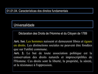 01.01.04. Características dos direitos fundamentais
Universalidade
Déclaration des Droits de l'Homme et du Citoyen de 1789
Art. 1er. Les hommes naissent et demeurent libres et égaux
en droits. Les distinctions sociales ne peuvent être fondées
que sur l'utilité commune.
Art. 2. Le but de toute association politique est la
conservation des droits naturels et imprescriptibles de
l'Homme. Ces droits sont la liberté, la propriété, la sûreté,
et la résistance à l'oppression.
 