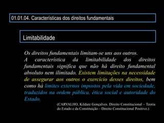 01.01.04. Características dos direitos fundamentais
Limitabilidade
Os direitos fundamentais limitam-se uns aos outros.
A característica da limitabilidade dos direitos
fundamentais significa que não há direito fundamental
absoluto nem ilimitado. Existem limitações na necessidade
de assegurar aos outros o exercício desses direitos, bem
como há limites externos impostos pela vida em sociedade,
traduzidos na ordem pública, ética social e autoridade do
Estado.
(CARVALHO, Kildare Gonçalves. Direito Constitucional – Teoria
do Estado e da Constituição – Direito Constitucional Positivo.)
 