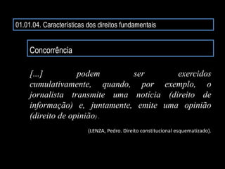01.01.04. Características dos direitos fundamentais
Concorrência
[...] podem ser exercidos
cumulativamente, quando, por exemplo, o
jornalista transmite uma notícia (direito de
informação) e, juntamente, emite uma opinião
(direito de opinião) .
(LENZA, Pedro. Direito constitucional esquematizado).
 