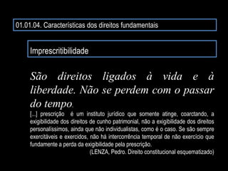01.01.04. Características dos direitos fundamentais
Imprescritibilidade
São direitos ligados à vida e à
liberdade. Não se perdem com o passar
do tempo.
[...] prescrição é um instituto jurídico que somente atinge, coarctando, a
exigibilidade dos direitos de cunho patrimonial, não a exigibilidade dos direitos
personalíssimos, ainda que não individualistas, como é o caso. Se são sempre
exercitáveis e exercidos, não há intercorrência temporal de não exercício que
fundamente a perda da exigibilidade pela prescrição.
(LENZA, Pedro. Direito constitucional esquematizado)
 