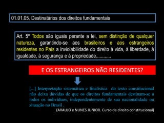 01.01.05. Destinatários dos direitos fundamentais
Art. 5º Todos são iguais perante a lei, sem distinção de qualquer
natureza, garantindo-se aos brasileiros e aos estrangeiros
residentes no País a inviolabilidade do direito à vida, à liberdade, à
igualdade, à segurança e à propriedade............
E OS ESTRANGEIROS NÃO RESIDENTES?
[...] Interpretação sistemática e finalística do texto constitucional
não deixa dúvidas de que os direitos fundamentais destinam-se a
todos os indivíduos, independentemente de sua nacionalidade ou
situação no Brasil .
(ARAUJO e NUNES JUNIOR. Curso de direito constitucional)
 