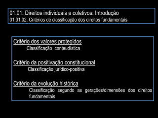 01.01. Direitos individuais e coletivos: Introdução
01.01.02. Critérios de classificação dos direitos fundamentais
Critério dos valores protegidos
Classificação conteudística
Critério da positivação constitucional
Classificação jurídico-positiva
Critério da evolução histórica
Classificação segundo as gerações/dimensões dos direitos
fundamentais
 