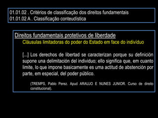 01.01.02 . Critérios de classificação dos direitos fundamentais
01.01.02 A . Classificação conteudística
Direitos fundamentais protetivos de liberdade
Cláusulas limitadoras do poder do Estado em face do indivíduo
[...] Los derechos de libertad se caracterizan porque su definición
supone una delimitación del individuo; ello significa que, em cuanto
limite, lo que impone basicamente es uma actitud de abstención por
parte, em especial, del poder público.
(TREMPS, Pablo Perez. Apud ARAUJO E NUNES JUNIOR. Curso de direito
constitucional).
 