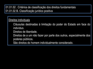 01.01.02 . Critérios de classificação dos direitos fundamentais
01.01.02 B. Classificação jurídico positiva
Direitos individuais
Cláusulas destinadas à limitação do poder do Estado em face do
indivíduo.
Direitos de liberdade.
Direitos de a um não fazer por parte dos outros, especialmente dos
poderes públicos.
São direitos do homem individualmente considerado.
 