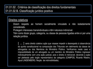 01.01.02 . Critérios de classificação dos direitos fundamentais
01.01.02 B. Classificação jurídico positiva
Direitos coletivos
Dizem respeito ao homem socialmente vinculado e não isoladamente
considerado.
Protegem interesses transindividuais e têm natureza indivisível.
Têm como titular grupo, categoria, ou classe de pessoas ligadas entre sí por uma
relação jurídica.
[ ... ] seria direito coletivo ação que visasse impedir o desrespeito à observância
do quinto constitucional na composição dos Tribunais em detrimento da classe de
advogados ou dos Membros do Ministério Público. Verificamos neste caso a
impossibilidade de um advogado ou um membro do Ministério Público ingressar
individualmente com uma ação judicial, pois o direito é indivisível, devendo a ação
ser pleiteada pelo órgão representativo da categoria (CAMPOS, Ricardo Ribeiro.
Apud LINDENBERG. Noção de indivisibilidade).
 