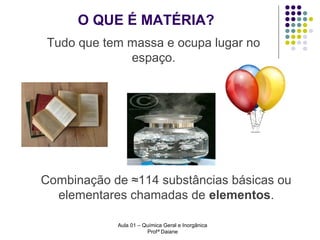 O QUE É MATÉRIA?
Tudo que tem massa e ocupa lugar no
espaço.

Combinação de ≈114 substâncias básicas ou
elementares chamadas de elementos.
Aula 01 – Química Geral e Inorgânica
Profª Daiane

 