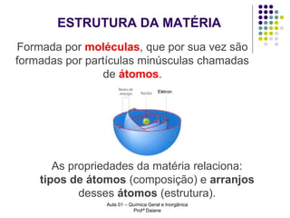 ESTRUTURA DA MATÉRIA
Formada por moléculas, que por sua vez são
formadas por partículas minúsculas chamadas
de átomos.

As propriedades da matéria relaciona:
tipos de átomos (composição) e arranjos
desses átomos (estrutura).
Aula 01 – Química Geral e Inorgânica
Profª Daiane

 