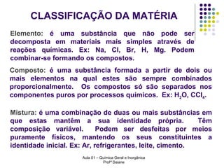 CLASSIFICAÇÃO DA MATÉRIA
Elemento: é uma substância que não pode ser
decomposta em materiais mais simples através de
reações químicas. Ex: Na, Cl, Br, H, Mg. Podem
combinar-se formando os compostos.
Composto: é uma substância formada a partir de dois ou
mais elementos na qual estes são sempre combinados
proporcionalmente. Os compostos só são separados nos
componentes puros por processos químicos. Ex: H2O, CCl4.
Mistura: é uma combinação de duas ou mais substâncias em
que estas mantêm a sua identidade própria.
Têm
composição variável.
Podem ser desfeitas por meios
puramente físicos, mantendo os seus constituintes a
identidade inicial. Ex: Ar, refrigerantes, leite, cimento.
Aula 01 – Química Geral e Inorgânica
Profª Daiane

 