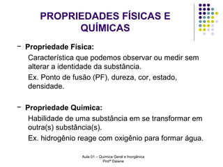 PROPRIEDADES FÍSICAS E
QUÍMICAS
− Propriedade Física:
Característica que podemos observar ou medir sem
alterar a identidade da substância.
Ex. Ponto de fusão (PF), dureza, cor, estado,
densidade.
− Propriedade Química:
Habilidade de uma substância em se transformar em
outra(s) substância(s).
Ex. hidrogênio reage com oxigênio para formar água.
Aula 01 – Química Geral e Inorgânica
Profª Daiane

 
