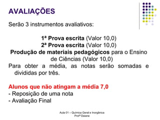 AVALIAÇÕES
Serão 3 instrumentos avaliativos:
1ª Prova escrita (Valor 10,0)
2ª Prova escrita (Valor 10,0)
Produção de materiais pedagógicos para o Ensino
de Ciências (Valor 10,0)
Para obter a média, as notas serão somadas e
divididas por três.
Alunos que não atingam a média 7,0
- Reposição de uma nota
- Avaliação Final
Aula 01 – Química Geral e Inorgânica
Profª Daiane

 