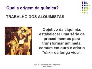 Qual a origem da química?
TRABALHO DOS ALQUIMISTAS
Objetivo da alquimia:
estabelecer uma série de
procedimentos para
transformar um metal
comum em ouro e criar o
“elixir da longa vida”.
Aula 01 – Química Geral e Inorgânica
Profª Daiane

 