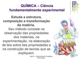 QUÍMICA – Ciência
fundamentalmente experimental
Estuda a estrutura,
composição e transformação
da matéria.
Seu método consiste na
observação das propriedades
dos materiais, na
experimentação, na elaboração
de leis sobre tais propriedades e
na construção de teorias que as
expliquem.
Aula 01 – Química Geral e Inorgânica
Profª Daiane

 