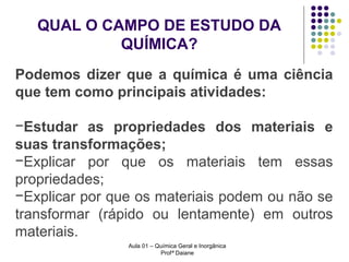 QUAL O CAMPO DE ESTUDO DA
QUÍMICA?
Podemos dizer que a química é uma ciência
que tem como principais atividades:
−Estudar as propriedades dos materiais e
suas transformações;
−Explicar por que os materiais tem essas
propriedades;
−Explicar por que os materiais podem ou não se
transformar (rápido ou lentamente) em outros
materiais.
Aula 01 – Química Geral e Inorgânica
Profª Daiane

 