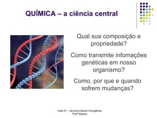 QUÍMICA – a ciência central
Qual sua composição e
propriedade?
Como transmite infomações
genéticas em nosso
organismo?
Como, por que e quando
sofrem mudanças?

Aula 01 – Química Geral e Inorgânica
Profª Daiane

 