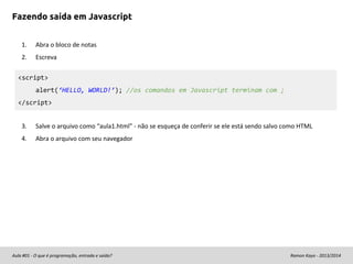 Fazendo saída em Javascript
1.

Abra o bloco de notas

2.

Escreva

<script>
alert(‘HELLO, WORLD!’); //os comandos em Javascript terminam com ;
</script>
3.

Salve o arquivo como “aula1.html” - não se esqueça de conferir se ele está sendo salvo como HTML

4.

Abra o arquivo com seu navegador

Aula #01 - O que é programação, entrada e saída?

Ramon Kayo - 2013/2014

 
