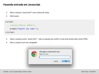 Fazendo entrada em Javascript
1.

Abra o arquivo “aula1.html” com o bloco de notas

2.

Altere para:

<script>
//alert(‘HELLO, WORLD’);
prompt(‘Digite seu nome:’);
</script>

3.

Salve o arquivo como “aula1.html” - não se esqueça de conferir se ele está sendo salvo como HTML

4.

Abra o arquivo com seu navegador

Aula #01 - O que é programação, entrada e saída?

Ramon Kayo - 2013/2014

 
