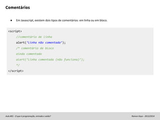 Comentários
●

Em Javascript, existem dois tipos de comentários: em linha ou em bloco.

<script>
//comentário de linha
alert(‘Linha não comentada’);
/* comentário de bloco
ainda comentado
alert(‘Linha comentada (não funciona)’);
*/
</script>

Aula #01 - O que é programação, entrada e saída?

Ramon Kayo - 2013/2014

 