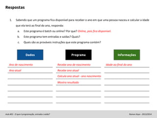 Respostas
1.

Sabendo que um programa fica disponível para receber o ano em que uma pessoa nasceu e calcular a idade
que ela terá ao final do ano, responda:
a.

Este programa é batch ou online? Por que? Online, pois fica disponível.

b.

Este programa tem entradas e saídas? Quais?

c.

Quais são as prováveis instruções que este programa contém?

Dados

Programa

Ano de nascimento

Recebe ano de nascimento

Ano atual

Informações
Idade ao final do ano

Recebe ano atual
Calcula ano atual - ano nascimento
Mostra resultado

Aula #01 - O que é programação, entrada e saída?

Ramon Kayo - 2013/2014

 