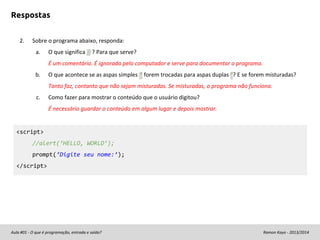 Respostas
2.

Sobre o programa abaixo, responda:
a.

O que significa // ? Para que serve?
É um comentário. É ignorado pelo computador e serve para documentar o programa.

b.

O que acontece se as aspas simples ‘ forem trocadas para aspas duplas “? E se forem misturadas?
Tanto faz, contanto que não sejam misturadas. Se misturadas, o programa não funciona.

c.

Como fazer para mostrar o conteúdo que o usuário digitou?
É necessário guardar o conteúdo em algum lugar e depois mostrar.

<script>
//alert(‘HELLO, WORLD’);
prompt(‘Digite seu nome:’);
</script>

Aula #01 - O que é programação, entrada e saída?

Ramon Kayo - 2013/2014

 