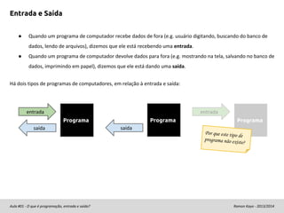 Entrada e Saída
●

Quando um programa de computador recebe dados de fora (e.g. usuário digitando, buscando do banco de
dados, lendo de arquivos), dizemos que ele está recebendo uma entrada.

●

Quando um programa de computador devolve dados para fora (e.g. mostrando na tela, salvando no banco de
dados, imprimindo em papel), dizemos que ele está dando uma saída.

Há dois tipos de programas de computadores, em relação à entrada e saída:

entrada

entrada
Programa

Programa
saída

saída

Programa

Por que este tipo d
e
programa não exis
te

?

Aula #01 - O que é programação, entrada e saída?

Ramon Kayo - 2013/2014

 