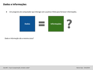 Dados e Informações
●

Um programa de computador que interage com usuários é feito para fornecer informações.

Dados

Informações

?

Dado e informação são a mesma coisa?

Aula #01 - O que é programação, entrada e saída?

Ramon Kayo - 2013/2014

 