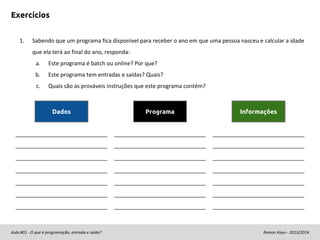 Exercícios
1.

Sabendo que um programa fica disponível para receber o ano em que uma pessoa nasceu e calcular a idade
que ela terá ao final do ano, responda:
a.

Este programa é batch ou online? Por que?

b.

Este programa tem entradas e saídas? Quais?

c.

Quais são as prováveis instruções que este programa contém?

Dados

Aula #01 - O que é programação, entrada e saída?

Programa

Informações

Ramon Kayo - 2013/2014

 