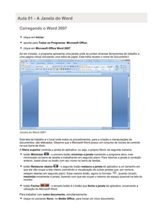 Aula 01 - A Janela do Word
Carregando o Word 2007
clique em Iniciar;
aponte para Todos os Programas; Microsoft Office;
clique em Microsoft Office Word 2007.
Ao ser iniciado, o programa apresenta uma janela onde se juntam diversas ferramentas de trabalho e
uma página virtual simulando uma folha de papel. Esta folha recebe o nome de Documento1.

Janela do Word 2007
Esta tela de trabalho é o local onde todos os procedimentos, para a criação e manipulações de
documentos, são efetuados. Observe que o Microsoft Word possui um conjunto de ícones de controle
na sua barra de título.
A fileira superior controla a janela do aplicativo, ou seja, o próprio Word, da seguinte maneira:
botão Minimizar
- o primeiro botão minimiza a janela mantendo o programa ativo, mas
minimizado na barra de tarefas e trabalhando em segundo plano. Para retornar a janela à condição
anterior, basta clicar no botão com seu nome na barra de tarefas.
botão Restaurar abaixo
- o segundo botão restaura a janela do aplicativo a um tamanho em
que ela não ocupe a tela inteira, permitindo a visualização de outras janelas que, por ventura,
estejam abertas em segundo plano. Esse mesmo botão, agora no formato
, quando clicado,
maximiza novamente a janela, fazendo com que ela ocupe o máximo de espaço possível na tela do
monitor.
botão Fechar
- o terceiro botão é o botão que fecha a janela do aplicativo, encerrando a
utilização do Microsoft Word.
Para trabalhar com outro documento, simultaneamente:
clique no comando Novo, no Botão Office, para iniciar um novo documento;

 