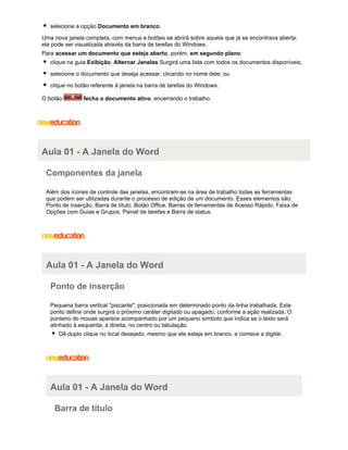 selecione a opção Documento em branco.
Uma nova janela completa, com menus e botões se abrirá sobre aquela que já se encontrava aberta;
ela pode ser visualizada através da barra de tarefas do Windows.
Para acessar um documento que esteja aberto, porém, em segundo plano:
clique na guia Exibição, Alternar Janelas.Surgirá uma lista com todos os documentos disponíveis;
selecione o documento que deseja acessar, clicando no nome dele; ou
clique no botão referente à janela na barra de tarefas do Windows.
O botão

fecha o documento ativo, encerrando o trabalho.

Aula 01 - A Janela do Word
Componentes da janela
Além dos ícones de controle das janelas, encontram-se na área de trabalho todas as ferramentas
que podem ser utilizadas durante o processo de edição de um documento. Esses elementos são:
Ponto de inserção, Barra de título, Botão Office, Barras de ferramentas de Acesso Rápido, Faixa de
Opções com Guias e Grupos, Painel de tarefas e Barra de status.

Aula 01 - A Janela do Word
Ponto de inserção
Pequena barra vertical "piscante", posicionada em determinado ponto da linha trabalhada. Este
ponto define onde surgirá o próximo caráter digitado ou apagado, conforme a ação realizada. O
ponteiro do mouse aparece acompanhado por um pequeno símbolo que indica se o texto será
alinhado à esquerda, à direita, no centro ou tabulação.
Dê duplo clique no local desejado, mesmo que ele esteja em branco, e comece a digitar.

Aula 01 - A Janela do Word
Barra de título

 