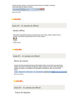 A barra de título mostra o nome do documento atual e os botões: minimizar,
maximizar/restaurar abaixo e fechar.

Barra de título

Aula 01 - A Janela do Word
Botão Office
Este botão disponibiliza diversos comandos tais como: Novo, Salvar, Salvar Como e
Imprimir, que antes constumavam ficar no menu Arquivo.

Botão Office

Aula 01 - A Janela do Word
Barra de status
A barra de status apresenta diversas informações sobre o documento que está sendo
editado, tais como numeração de páginas, seção, posição do cursor, além de algumas
opções de trabalho e mensagens de orientação e advertência, além do controle de
Zoom.

Barra de status

Aula 01 - A Janela do Word
Faixa de Opções

 