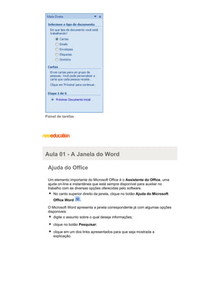 Painel de tarefas

Aula 01 - A Janela do Word
Ajuda do Office
Um elemento importante do Microsoft Office é o Assistente do Office, uma
ajuda on-line e instantânea que está sempre disponível para auxiliar no
trabalho com as diversas opções oferecidas pelo software.
No canto superior direito da janela, clique no botão Ajuda do Microsoft
Office Word

.

O Microsoft Word apresenta a janela correspondente já com algumas opções
disponiveis:
digite o assunto sobre o qual deseja informações;
clique no botão Pesquisar;
clique em um dos links apresentados para que seja mostrada a
explicação.

 