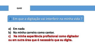 QUIZZ

2- Em que a digitação vai interferir na minha vida ?
a) Em nada
b) Na minha carreira como cantor.
c) Na minha experiência profissional como digitador
ou em outra área que é necessário que eu digite.

 