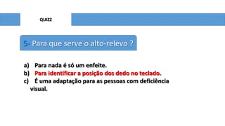 QUIZZ

5- Para que serve o alto-relevo ?
a) Para nada é só um enfeite.
b) Para identificar a posição dos dedo no teclado.
c) É uma adaptação para as pessoas com deficiência
visual.

 
