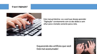 O que é digitação?

Este manual destina- se a você que deseja aprender
“Digitação” corretamente com os dez dedos e sem
olhar para o teclado somente para a tela.

Esquecendo dos artifícios que você
Está mal acostumado!

 