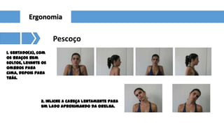 Ergonomia

Pescoço
1. Sentado(a), com
os braços bem
soltos, levante os
ombros para
cima, depois para
trás.

2. Inlicne a cabeça lentamente para
um lado aproximando da orelha.

 