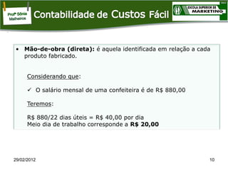 • Mão-de-obra (direta): é aquela identificada em relação a cada
produto fabricado.

Considerando que:
 O salário mensal de uma confeiteira é de R$ 880,00
Teremos:
R$ 880/22 dias úteis = R$ 40,00 por dia
Meio dia de trabalho corresponde a R$ 20,00

29/02/2012

10

 